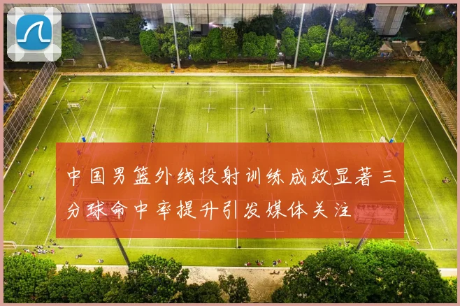 中国男篮外线投射训练成效显著三分球命中率提升引发媒体关注