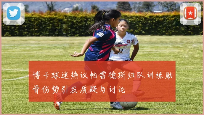 博卡球迷热议帕雷德斯归队训练肋骨伤势引发质疑与讨论