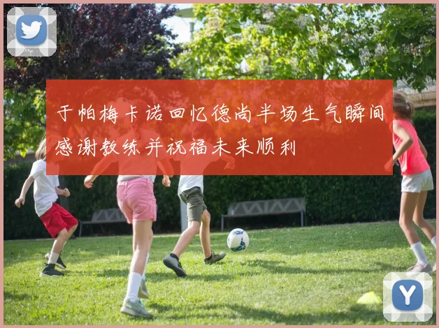 于帕梅卡诺回忆德尚半场生气瞬间感谢教练并祝福未来顺利