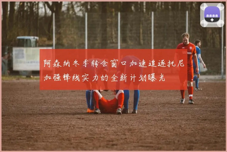阿森纳冬季转会窗口加速追逐托尼加强锋线实力的全新计划曝光
