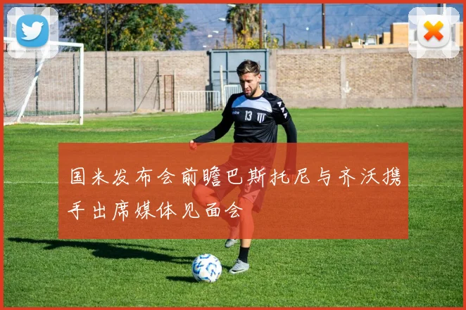 国米发布会前瞻巴斯托尼与齐沃携手出席媒体见面会