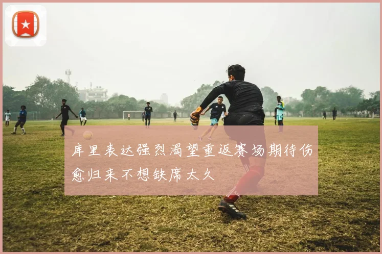 库里表达强烈渴望重返赛场期待伤愈归来不想缺席太久