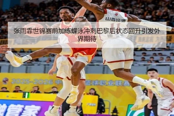 张雨霏世锦赛前加练蝶泳冲刺巴黎后状态回升引发外界期待