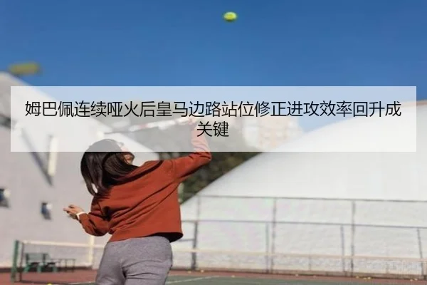 姆巴佩连续哑火后皇马边路站位修正进攻效率回升成关键